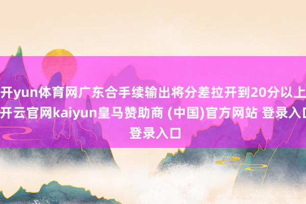 开yun体育网广东合手续输出将分差拉开到20分以上-开云官网kaiyun皇马赞助商 (中国)官方网站 登录入口