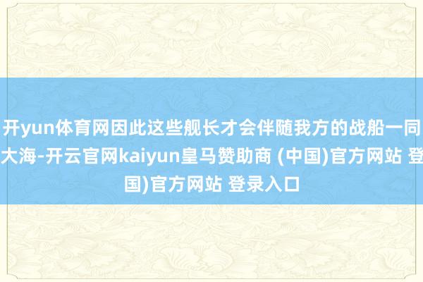 开yun体育网因此这些舰长才会伴随我方的战船一同千里入大海-开云官网kaiyun皇马赞助商 (中国)官方网站 登录入口