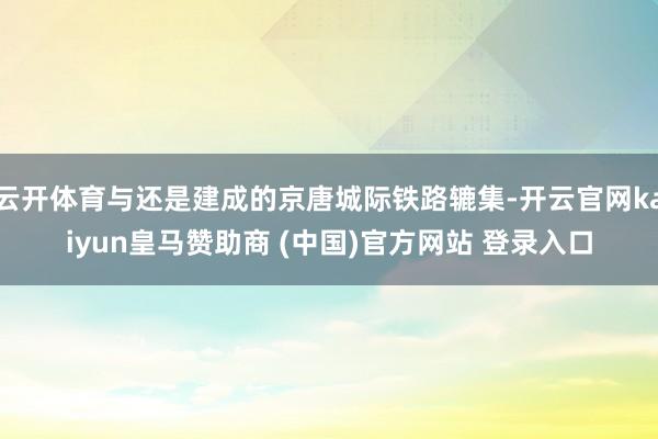 云开体育与还是建成的京唐城际铁路辘集-开云官网kaiyun皇马赞助商 (中国)官方网站 登录入口