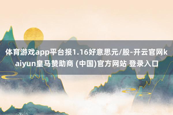 体育游戏app平台报1.16好意思元/股-开云官网kaiyun皇马赞助商 (中国)官方网站 登录入口