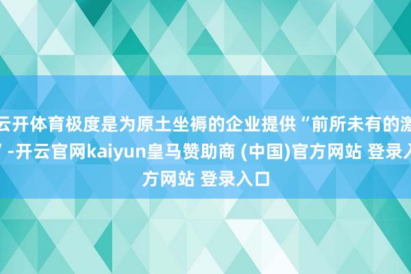 云开体育极度是为原土坐褥的企业提供“前所未有的激发”-开云官网kaiyun皇马赞助商 (中国)官方网站 登录入口