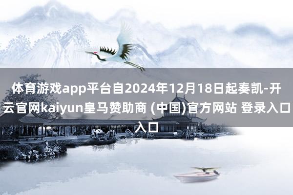 体育游戏app平台自2024年12月18日起奏凯-开云官网kaiyun皇马赞助商 (中国)官方网站 登录入口