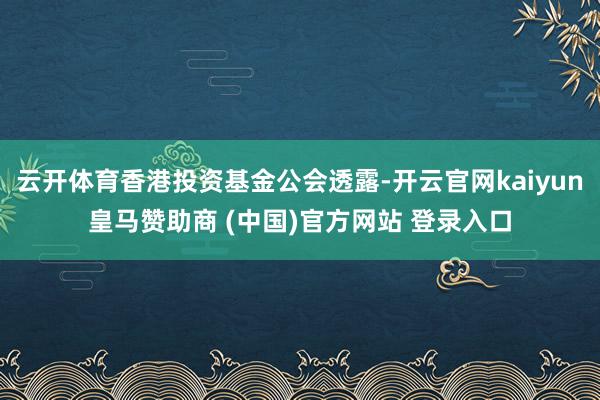 云开体育香港投资基金公会透露-开云官网kaiyun皇马赞助商 (中国)官方网站 登录入口