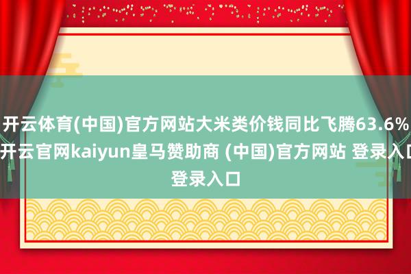 开云体育(中国)官方网站大米类价钱同比飞腾63.6%-开云官网kaiyun皇马赞助商 (中国)官方网站 登录入口