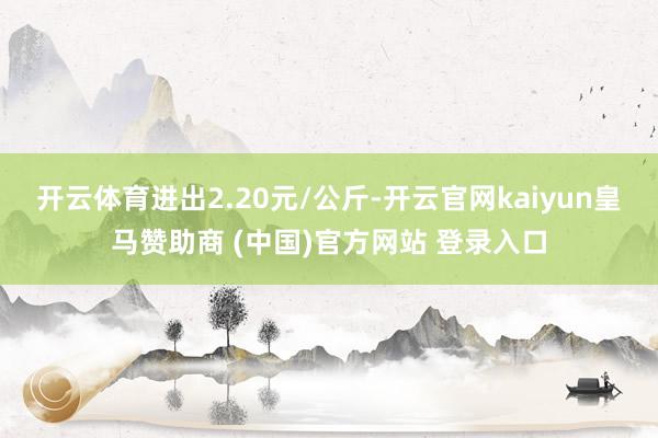 开云体育进出2.20元/公斤-开云官网kaiyun皇马赞助商 (中国)官方网站 登录入口