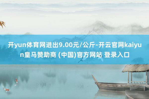 开yun体育网进出9.00元/公斤-开云官网kaiyun皇马赞助商 (中国)官方网站 登录入口