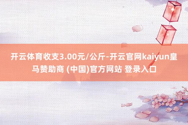 开云体育收支3.00元/公斤-开云官网kaiyun皇马赞助商 (中国)官方网站 登录入口