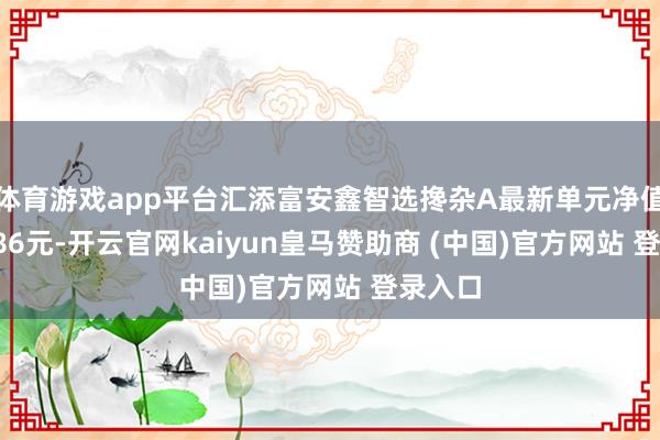 体育游戏app平台汇添富安鑫智选搀杂A最新单元净值为0.786元-开云官网kaiyun皇马赞助商 (中国)官方网站 登录入口