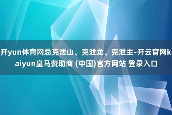 开yun体育网忌克泄山、克泄龙、克泄主-开云官网kaiyun皇马赞助商 (中国)官方网站 登录入口