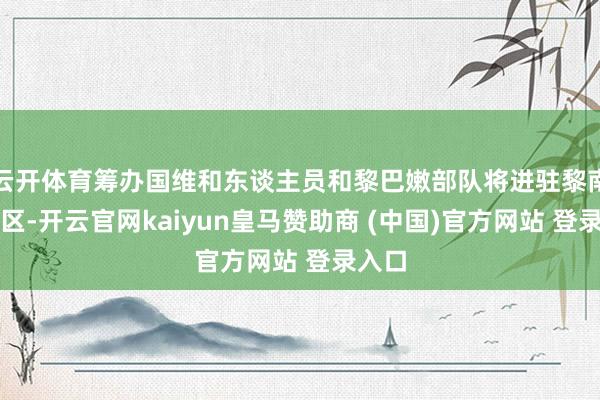 云开体育筹办国维和东谈主员和黎巴嫩部队将进驻黎南部地区-开云官网kaiyun皇马赞助商 (中国)官方网站 登录入口