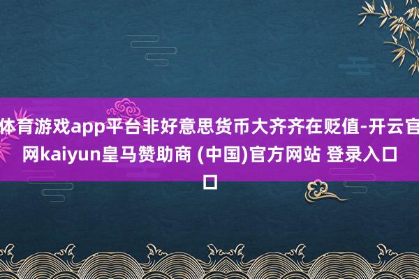 体育游戏app平台非好意思货币大齐齐在贬值-开云官网kaiyun皇马赞助商 (中国)官方网站 登录入口