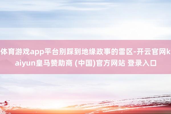 体育游戏app平台别踩到地缘政事的雷区-开云官网kaiyun皇马赞助商 (中国)官方网站 登录入口