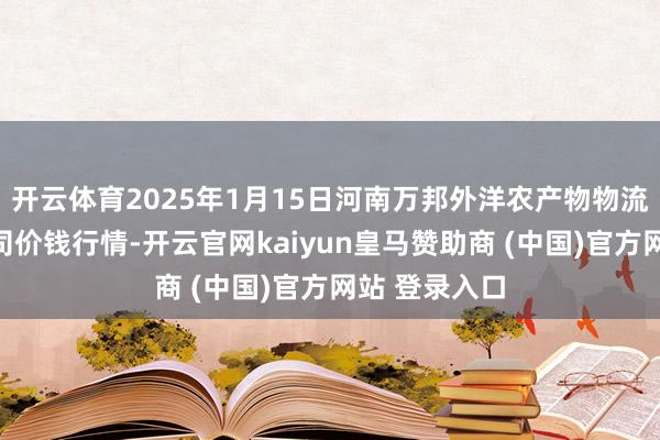 开云体育2025年1月15日河南万邦外洋农产物物流股份有限公司价钱行情-开云官网kaiyun皇马赞助商 (中国)官方网站 登录入口