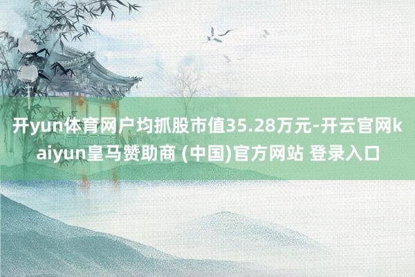 开yun体育网户均抓股市值35.28万元-开云官网kaiyun皇马赞助商 (中国)官方网站 登录入口