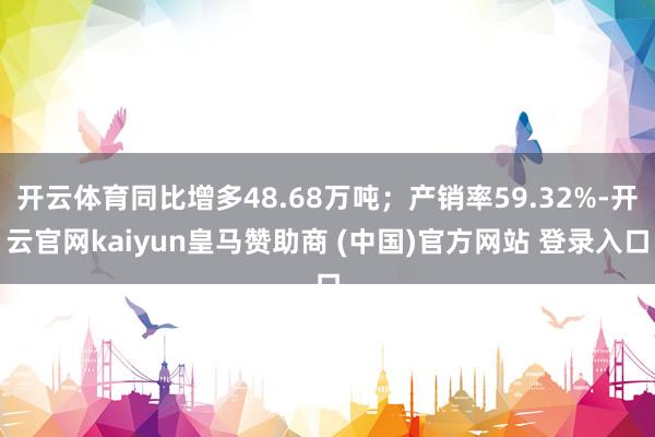 开云体育同比增多48.68万吨；产销率59.32%-开云官网kaiyun皇马赞助商 (中国)官方网站 登录入口