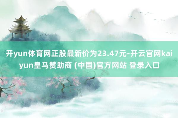 开yun体育网正股最新价为23.47元-开云官网kaiyun皇马赞助商 (中国)官方网站 登录入口